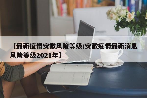 【最新疫情安徽风险等级/安徽疫情最新消息风险等级2021年】