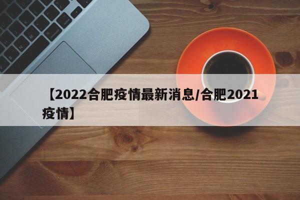 【2022合肥疫情最新消息/合肥2021疫情】