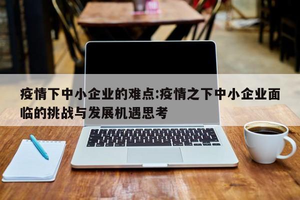 疫情下中小企业的难点:疫情之下中小企业面临的挑战与发展机遇思考
