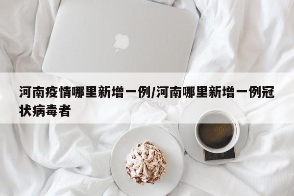 河南疫情哪里新增一例/河南哪里新增一例冠状病毒者