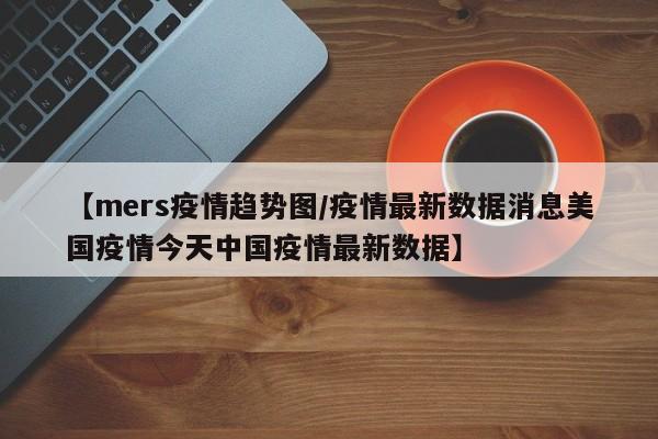 【mers疫情趋势图/疫情最新数据消息美国疫情今天中国疫情最新数据】