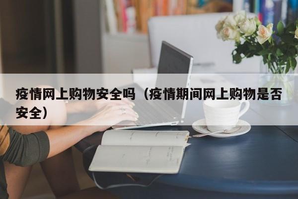 疫情网上购物安全吗（疫情期间网上购物是否安全）