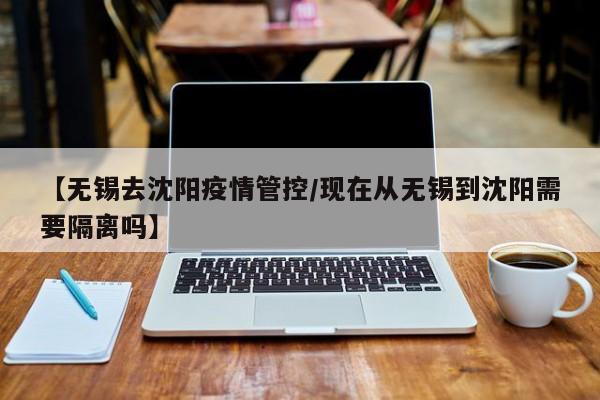 【无锡去沈阳疫情管控/现在从无锡到沈阳需要隔离吗】