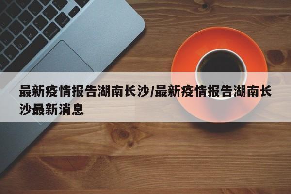 最新疫情报告湖南长沙/最新疫情报告湖南长沙最新消息