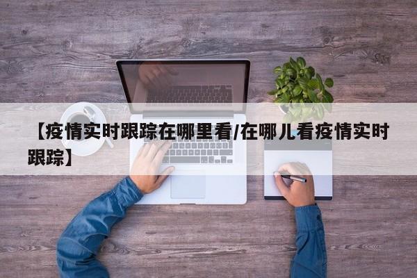 【疫情实时跟踪在哪里看/在哪儿看疫情实时跟踪】